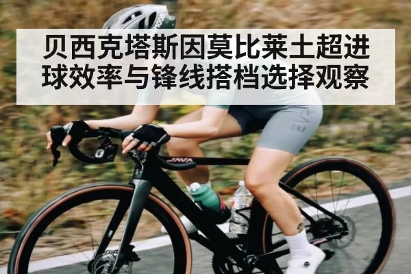 贝西克塔斯因莫比莱土超进球效率与锋线搭档选择观察 - Esports8